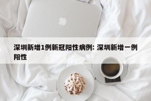 深圳新增1例新冠阳性病例: 深圳新增一例阳性