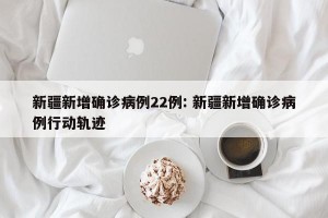 新疆新增确诊病例22例: 新疆新增确诊病例行动轨迹