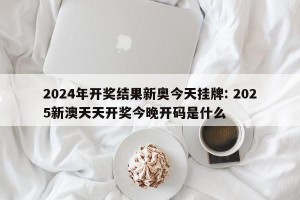 2024年开奖结果新奥今天挂牌: 2025新澳天天开奖今晚开码是什么