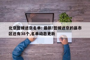 北京暂缓进京名单: 最新!暂缓进京的县市区还有38个,名单动态更新