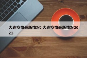 大连疫情最新情况: 大连疫情最新情况2021