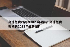 高速免费时间表2023年最新: 高速免费时间表2023年最新图片