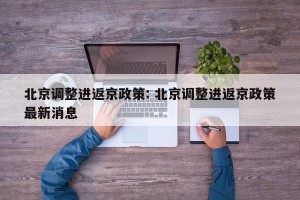 北京调整进返京政策: 北京调整进返京政策最新消息