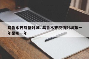乌鲁木齐疫情封城: 乌鲁木齐疫情封城第一年是哪一年
