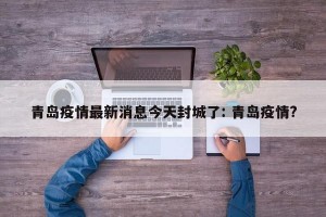 青岛疫情最新消息今天封城了: 青岛疫情?