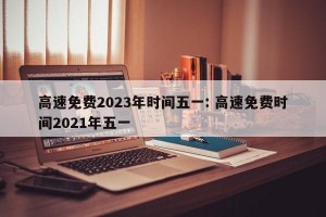 高速免费2023年时间五一: 高速免费时间2021年五一