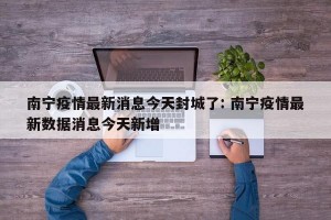 南宁疫情最新消息今天封城了: 南宁疫情最新数据消息今天新增