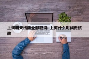 上海明天核酸全部取消: 上海什么时候做核酸