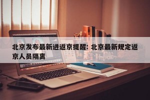 北京发布最新进返京提醒: 北京最新规定返京人员隔离