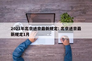 2021年出京进京最新规定: 出京进京最新规定1月