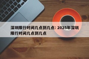 深圳限行时间几点到几点: 2025年深圳限行时间几点到几点