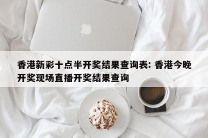 香港新彩十点半开奖结果查询表: 香港今晚开奖现场直播开奖结果查询