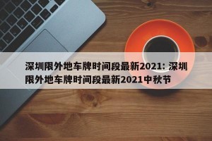 深圳限外地车牌时间段最新2021: 深圳限外地车牌时间段最新2021中秋节