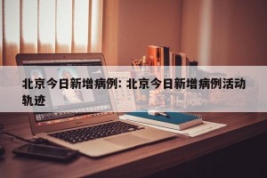 北京今日新增病例: 北京今日新增病例活动轨迹