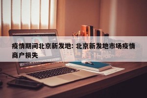 疫情期间北京新发地: 北京新发地市场疫情商户损失