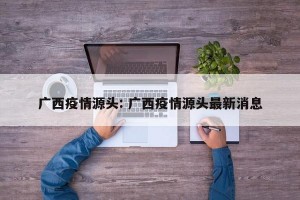 广西疫情源头: 广西疫情源头最新消息