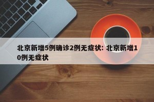 北京新增5例确诊2例无症状: 北京新增10例无症状
