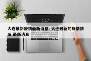 大连最新疫情最新消息: 大连最新的疫情情况 最新消息