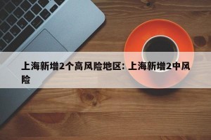 上海新增2个高风险地区: 上海新增2中风险