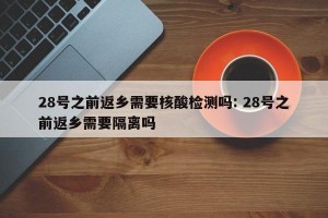 28号之前返乡需要核酸检测吗: 28号之前返乡需要隔离吗