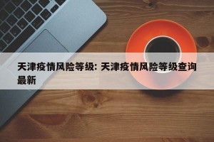 天津疫情风险等级: 天津疫情风险等级查询最新
