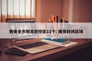 西安全市划定封控区11个: 西安封闭区域