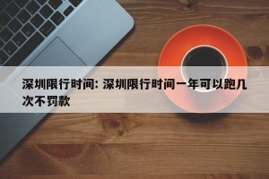 深圳限行时间: 深圳限行时间一年可以跑几次不罚款
