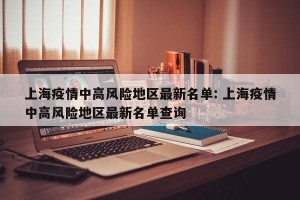 上海疫情中高风险地区最新名单: 上海疫情中高风险地区最新名单查询