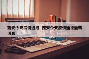 西安今天疫情通报: 西安今天疫情通报最新消息