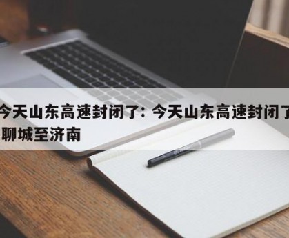 今天山东高速封闭了: 今天山东高速封闭了 聊城至济南