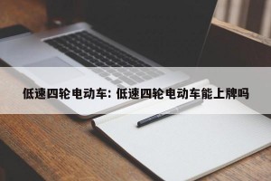 低速四轮电动车: 低速四轮电动车能上牌吗