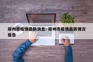 郑州市疫情最新消息: 郑州市疫情最新情况报告