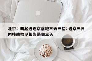 北京：明起进返京落地三天三检: 进京三日内核酸检测报告是哪三天