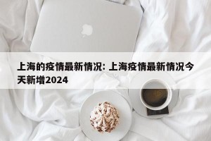 上海的疫情最新情况: 上海疫情最新情况今天新增2024
