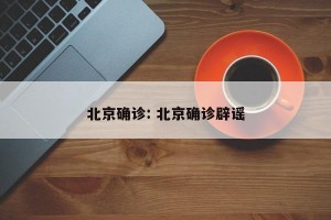 北京确诊: 北京确诊辟谣