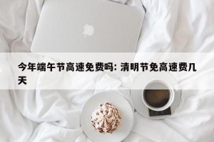 今年端午节高速免费吗: 清明节免高速费几天