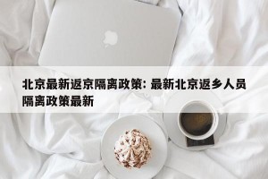 北京最新返京隔离政策: 最新北京返乡人员隔离政策最新