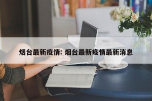 烟台最新疫情: 烟台最新疫情最新消息