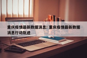 重庆疫情最新数据消息: 重庆疫情最新数据消息行动轨迹