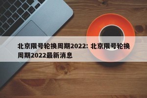 北京限号轮换周期2022: 北京限号轮换周期2022最新消息