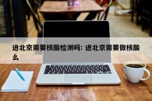 进北京需要核酸检测吗: 进北京需要做核酸么