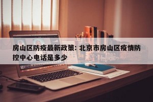 房山区防疫最新政策: 北京市房山区疫情防控中心电话是多少