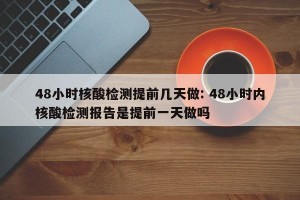 48小时核酸检测提前几天做: 48小时内核酸检测报告是提前一天做吗