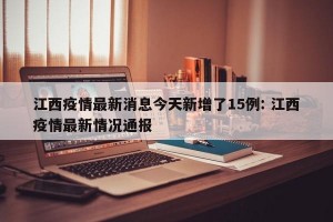 江西疫情最新消息今天新增了15例: 江西疫情最新情况通报