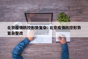北京疫情防控形势复杂: 北京疫情防控形势复杂整改