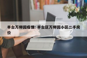 丰台万柳园疫情: 丰台区万柳园小区二手房价