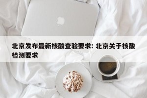 北京发布最新核酸查验要求: 北京关于核酸检测要求