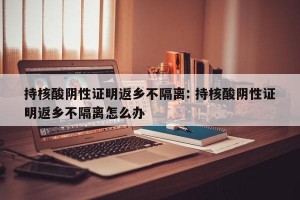 持核酸阴性证明返乡不隔离: 持核酸阴性证明返乡不隔离怎么办
