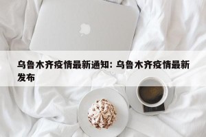 乌鲁木齐疫情最新通知: 乌鲁木齐疫情最新发布