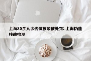上海80余人涉代做核酸被处罚: 上海伪造核酸检测